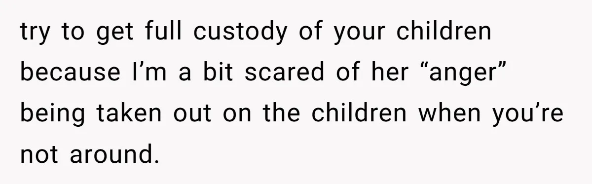 try to get full custody of your children because I’m a bit scared of her “anger” being taken out on the children when you’re not around.