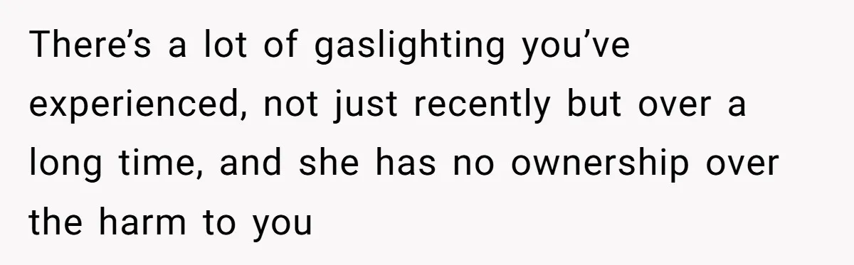 There’s a lot of gaslighting you’ve experienced, not just recently but over a long time, and she has no ownership over the harm to you