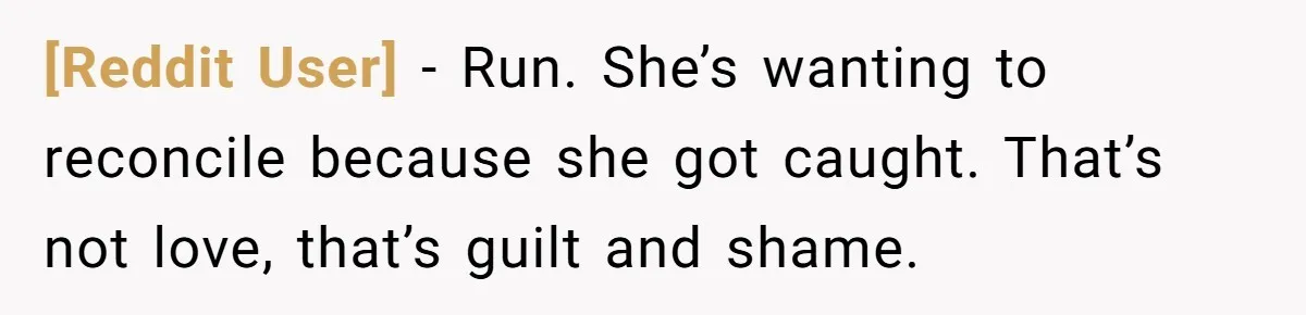 [Reddit User] − Run. She’s wanting to reconcile because she got caught. That’s not love, that’s guilt and shame.