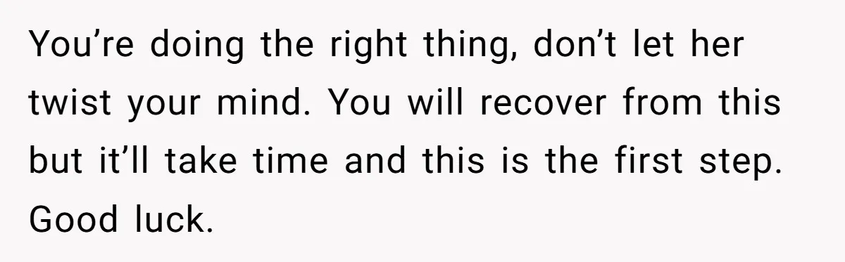 You’re doing the right thing, don’t let her twist your mind. You will recover from this but it’ll take time and this is the first step. Good luck.