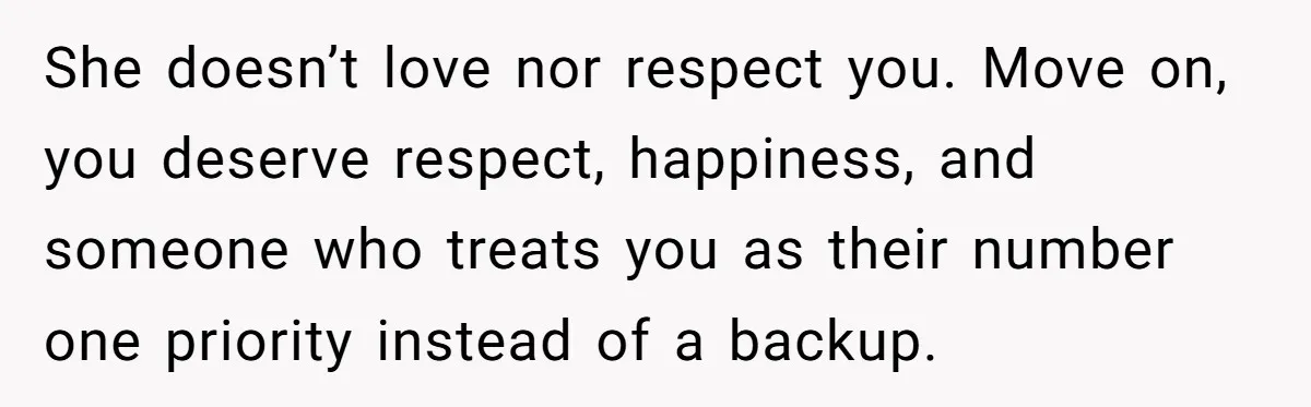 She doesn’t love nor respect you. Move on, you deserve respect, happiness, and someone who treats you as their number one priority instead of a backup.