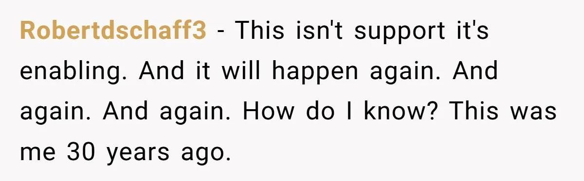 Robertdschaff3 − This isn't support it's enabling. And it will happen again. And again. And again. How do I know? This was me 30 years ago.