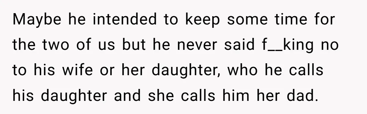 Maybe he intended to keep some time for the two of us but he never said f__king no to his wife or her daughter, who he calls his daughter and...
