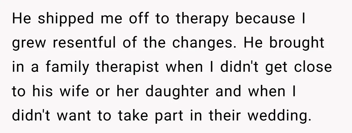 He shipped me off to therapy because I grew resentful of the changes. He brought in a family therapist when I didn't get close to his wife or her daughter...