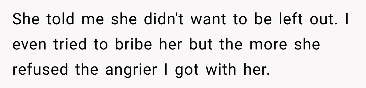 She told me she didn't want to be left out. I even tried to bribe her but the more she refused the angrier I got with her.