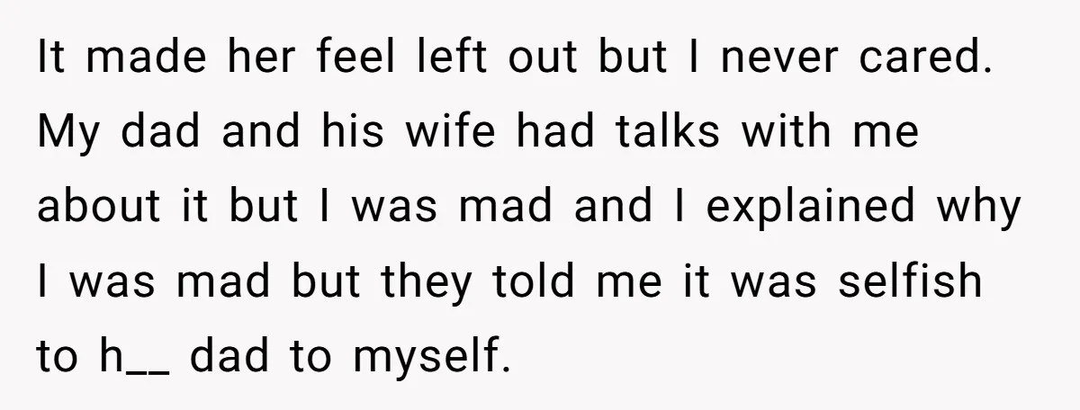 It made her feel left out but I never cared. My dad and his wife had talks with me about it but I was mad and I explained why I...