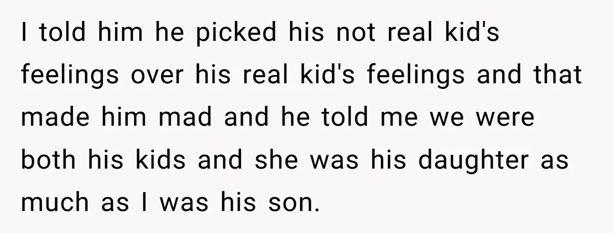 I told him he picked his not real kid's feelings over his real kid's feelings and that made him mad and he told me we were both his kids and...