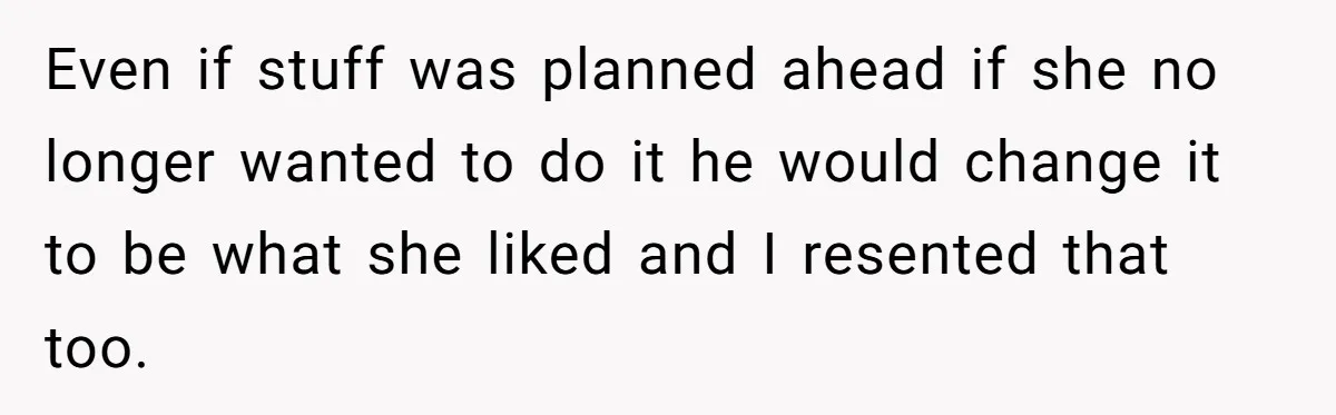 Even if stuff was planned ahead if she no longer wanted to do it he would change it to be what she liked and I resented that too.