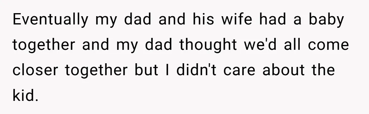 Eventually my dad and his wife had a baby together and my dad thought we'd all come closer together but I didn't care about the kid.