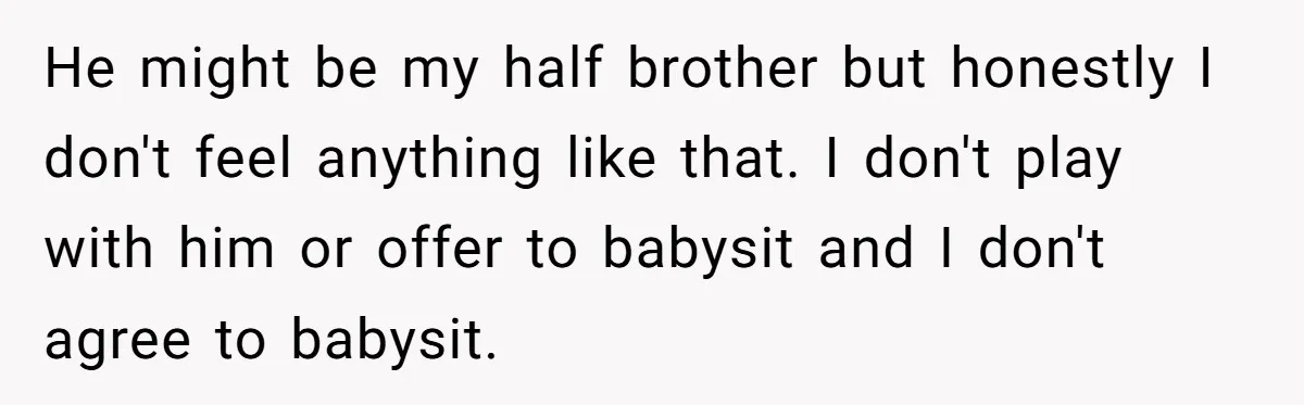 He might be my half brother but honestly I don't feel anything like that. I don't play with him or offer to babysit and I don't agree to babysit.