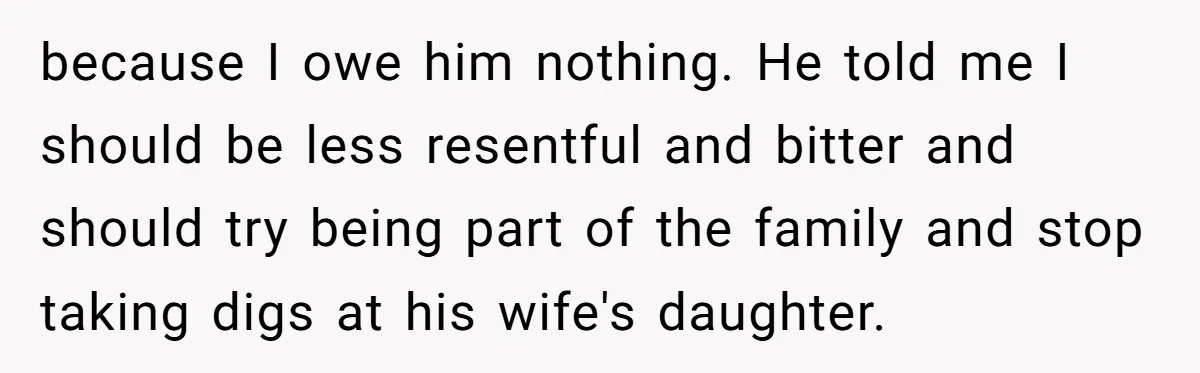 because I owe him nothing. He told me I should be less resentful and bitter and should try being part of the family and stop taking digs at his wife's...
