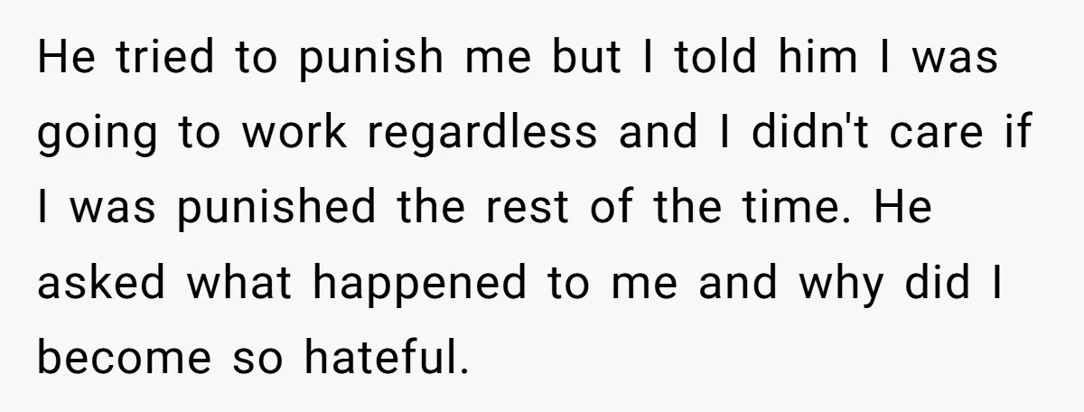 He tried to punish me but I told him I was going to work regardless and I didn't care if I was punished the rest of the time. He asked...