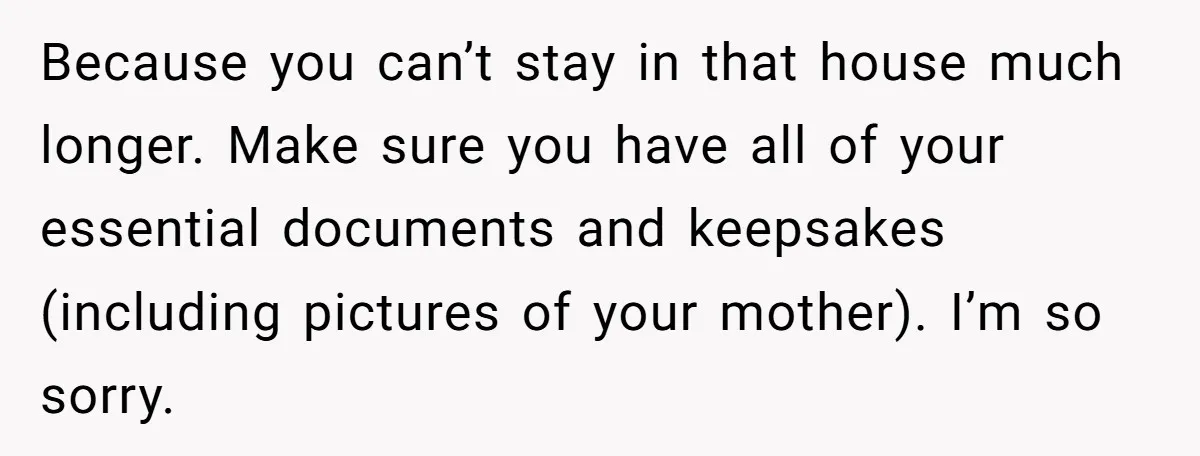 Because you can’t stay in that house much longer. Make sure you have all of your essential documents and keepsakes (including pictures of your mother). I’m so sorry.