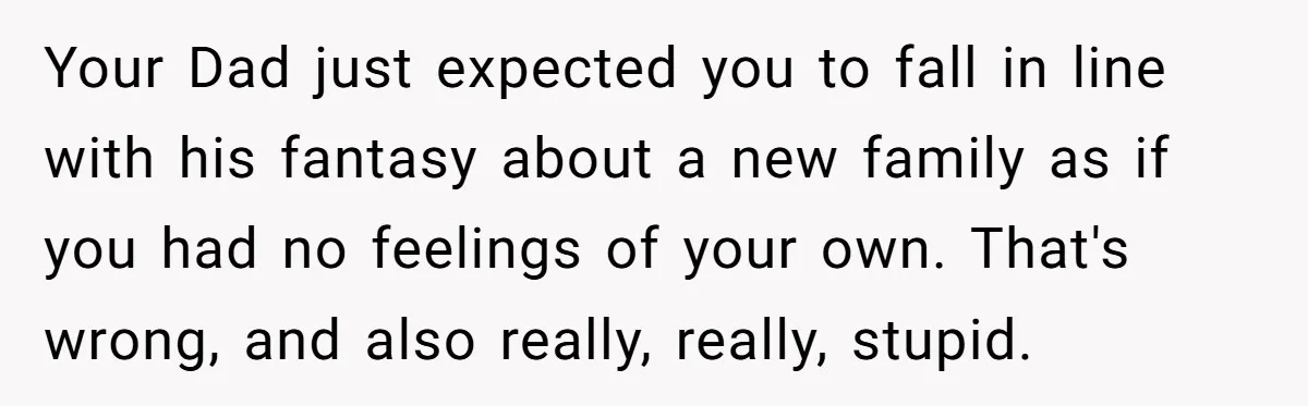 Your Dad just expected you to fall in line with his fantasy about a new family as if you had no feelings of your own. That's wrong, and also really,...