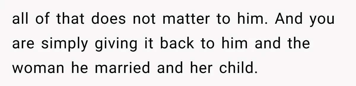 all of that does not matter to him. And you are simply giving it back to him and the woman he married and her child.
