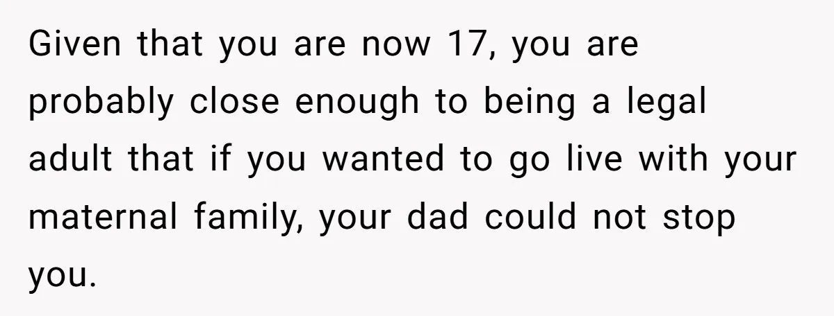 Given that you are now 17, you are probably close enough to being a legal adult that if you wanted to go live with your maternal family, your dad could...