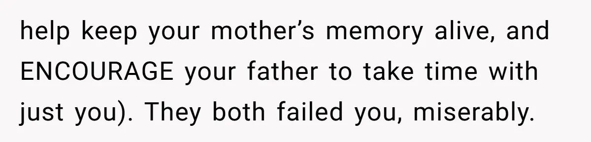 help keep your mother’s memory alive, and ENCOURAGE your father to take time with just you). They both failed you, miserably.