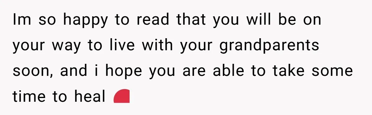 Im so happy to read that you will be on your way to live with your grandparents soon, and i hope you are able to take some time to heal...