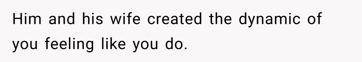 Him and his wife created the dynamic of you feeling like you do.