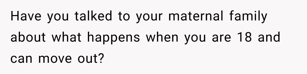 Have you talked to your maternal family about what happens when you are 18 and can move out?