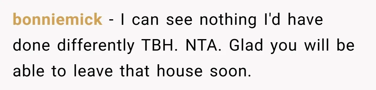 bonniemick − I can see nothing I'd have done differently TBH. NTA. Glad you will be able to leave that house soon.