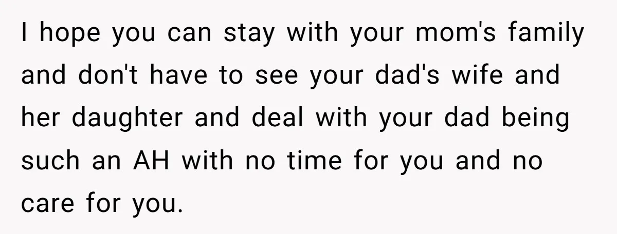 I hope you can stay with your mom's family and don't have to see your dad's wife and her daughter and deal with your dad being such an AH with...