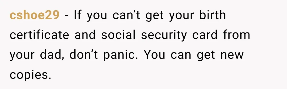 cshoe29 − If you can’t get your birth certificate and social security card from your dad, don’t panic. You can get new copies.