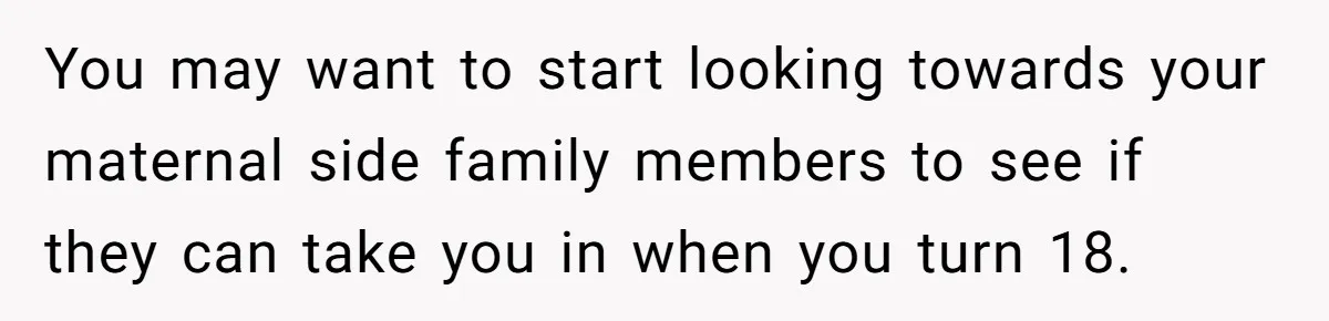 You may want to start looking towards your maternal side family members to see if they can take you in when you turn 18.