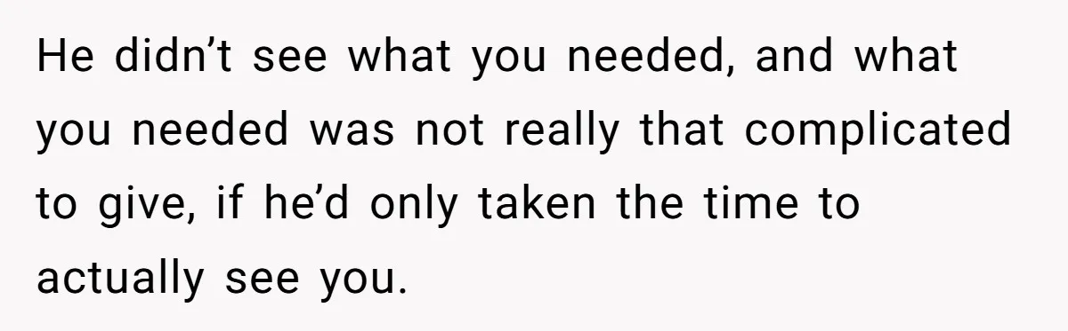 He didn’t see what you needed, and what you needed was not really that complicated to give, if he’d only taken the time to actually see you.