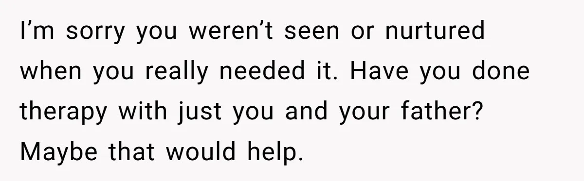 I’m sorry you weren’t seen or nurtured when you really needed it. Have you done therapy with just you and your father? Maybe that would help.