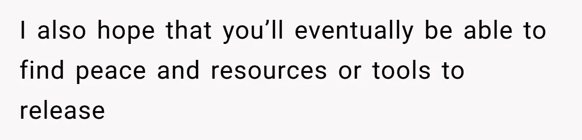 I also hope that you’ll eventually be able to find peace and resources or tools to release