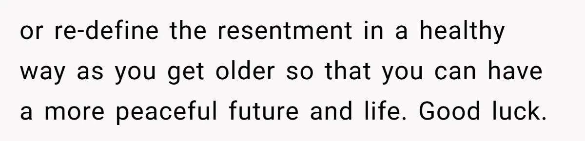 or re-define the resentment in a healthy way as you get older so that you can have a more peaceful future and life. Good luck.