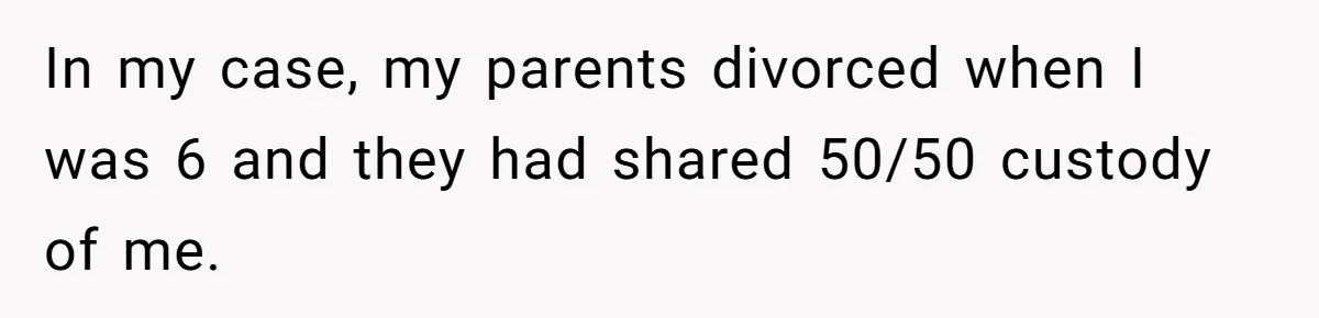 In my case, my parents divorced when I was 6 and they had shared 50/50 custody of me.