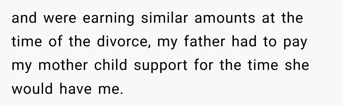 and were earning similar amounts at the time of the divorce, my father had to pay my mother child support for the time she would have me.