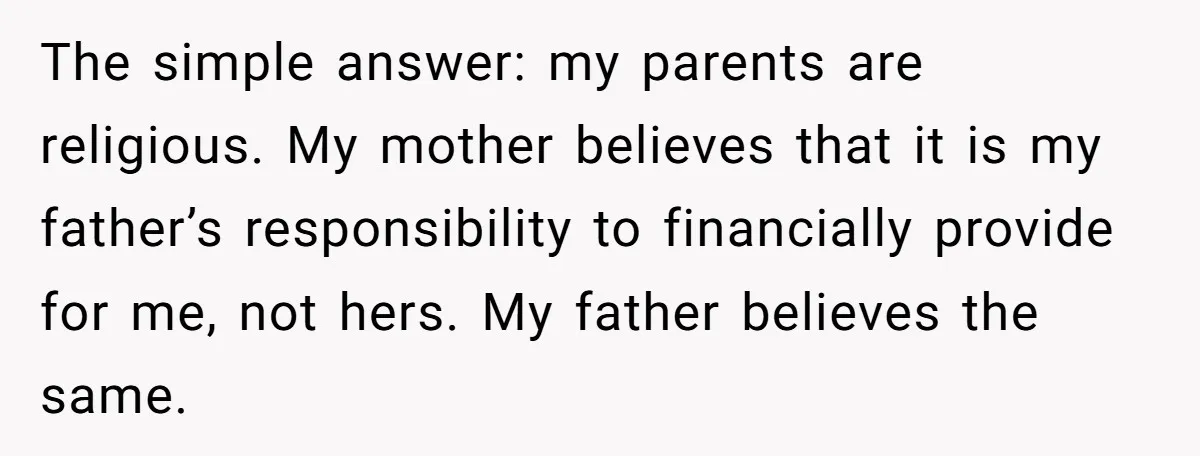 The simple answer: my parents are religious. My mother believes that it is my father’s responsibility to financially provide for me, not hers. My father believes the same.