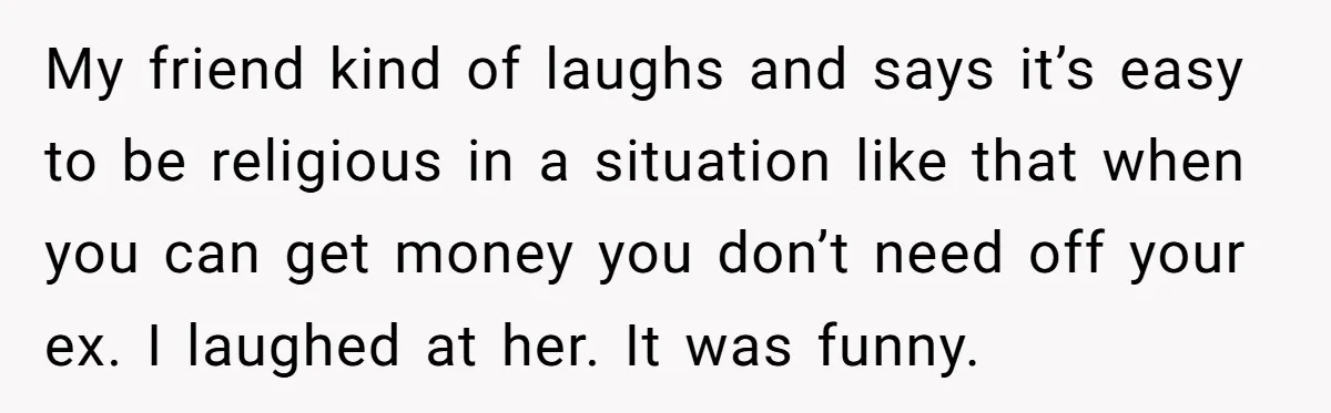 My friend kind of laughs and says it’s easy to be religious in a situation like that when you can get money you don’t need off your ex. I laughed...