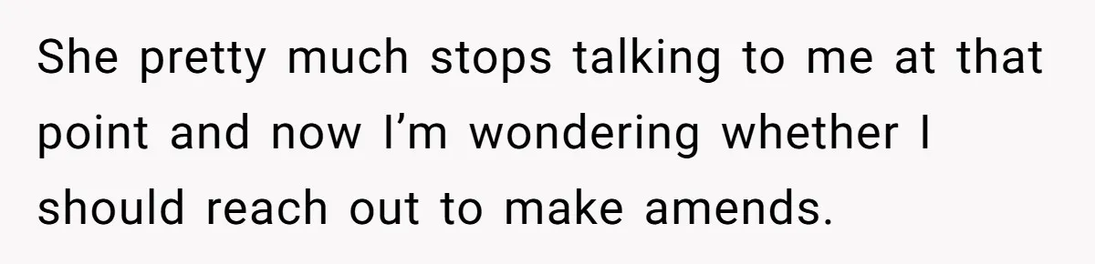 She pretty much stops talking to me at that point and now I’m wondering whether I should reach out to make amends.