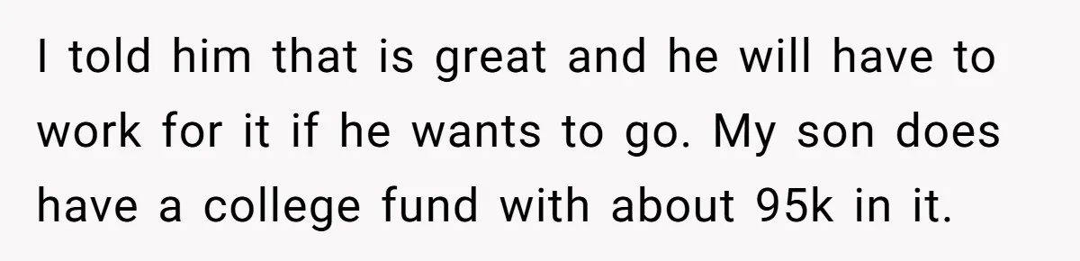 I told him that is great and he will have to work for it if he wants to go. My son does have a college fund with about 95k in...