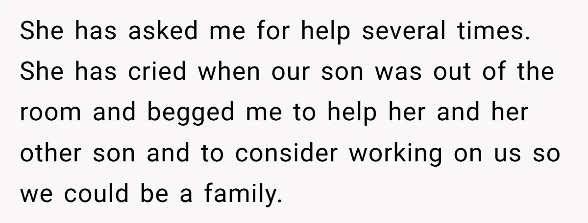 She has asked me for help several times. She has cried when our son was out of the room and begged me to help her and her other son and...