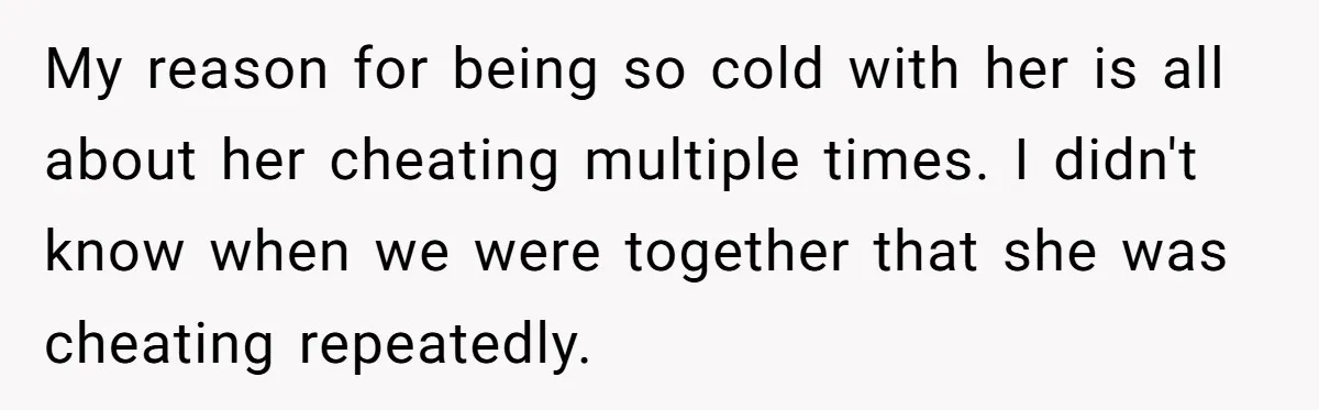 My reason for being so cold with her is all about her cheating multiple times. I didn't know when we were together that she was cheating repeatedly.