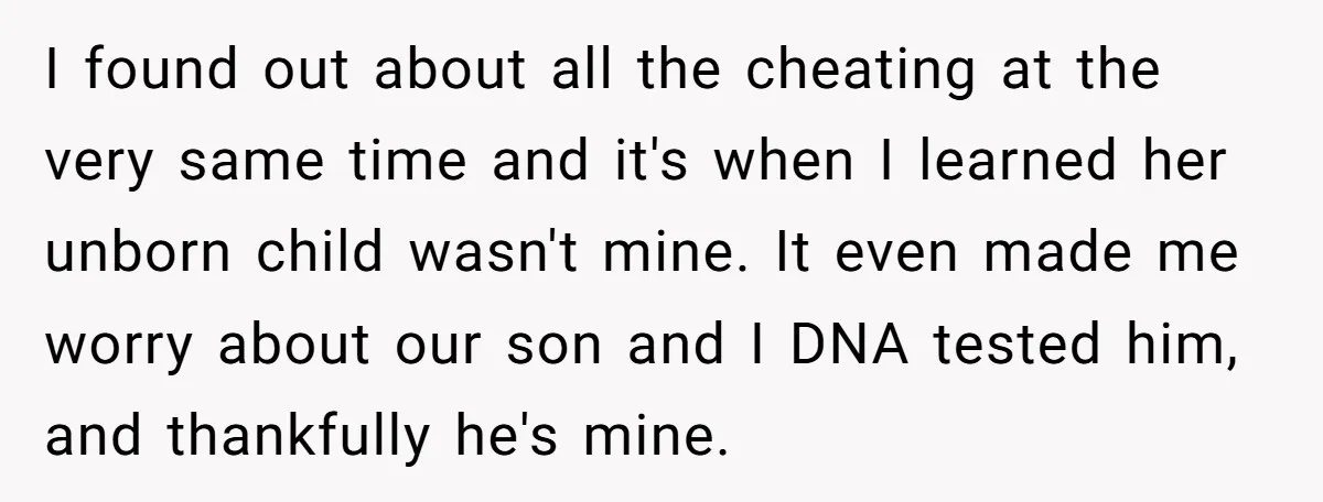 I found out about all the cheating at the very same time and it's when I learned her unborn child wasn't mine. It even made me worry about our son...