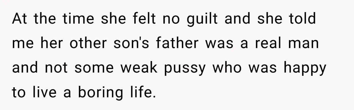 At the time she felt no guilt and she told me her other son's father was a real man and not some weak pussy who was happy to live a...