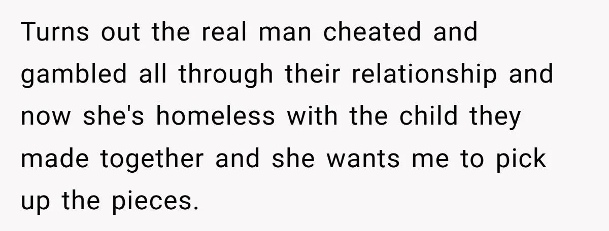 Turns out the real man cheated and gambled all through their relationship and now she's homeless with the child they made together and she wants me to pick up the...