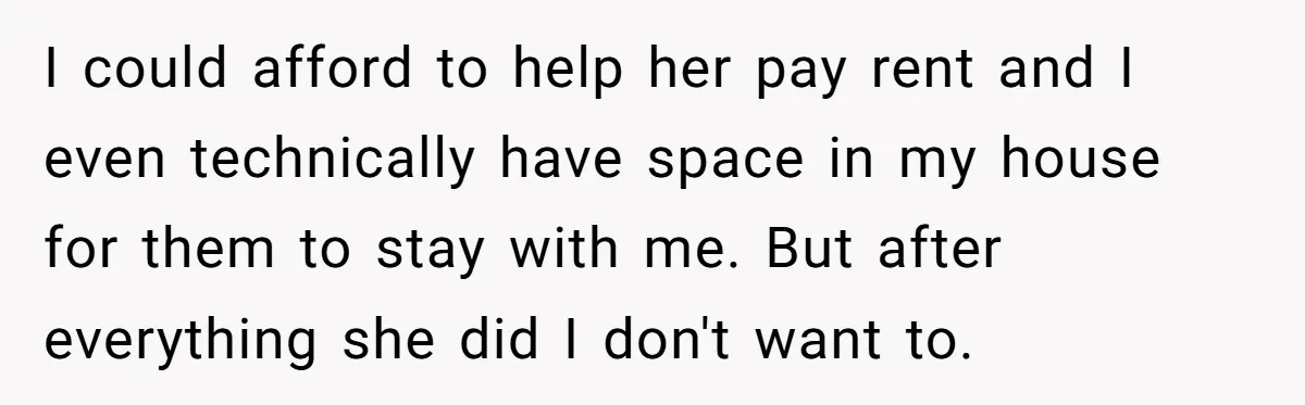 I could afford to help her pay rent and I even technically have space in my house for them to stay with me. But after everything she did I don't...