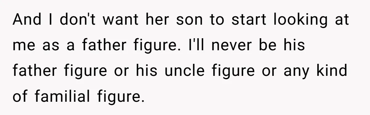 And I don't want her son to start looking at me as a father figure. I'll never be his father figure or his uncle figure or any kind of familial...