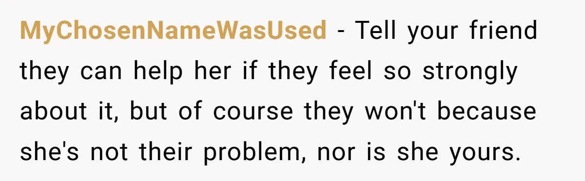 MyChosenNameWasUsed − Tell your friend they can help her if they feel so strongly about it, but of course they won't because she's not their problem, nor is she yours.