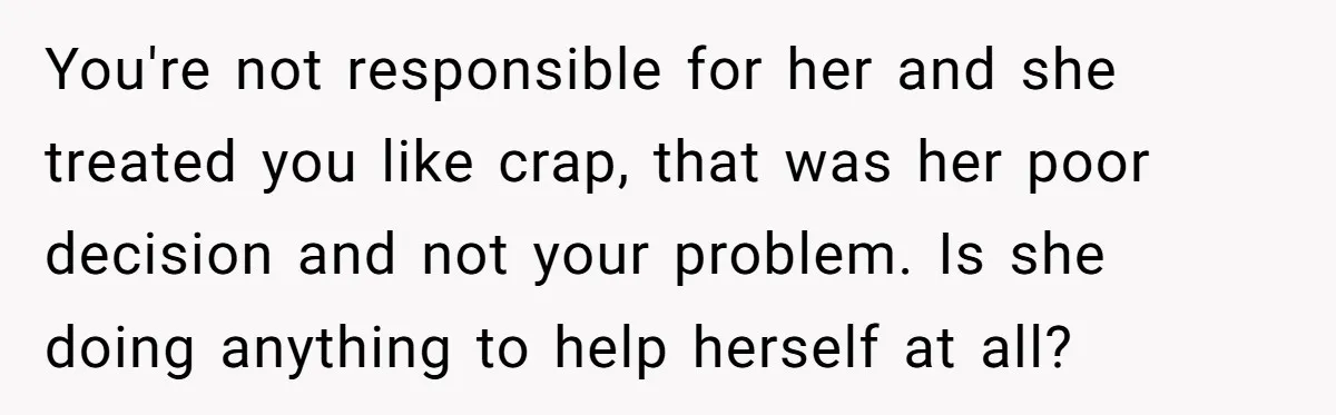 You're not responsible for her and she treated you like crap, that was her poor decision and not your problem. Is she doing anything to help herself at all?