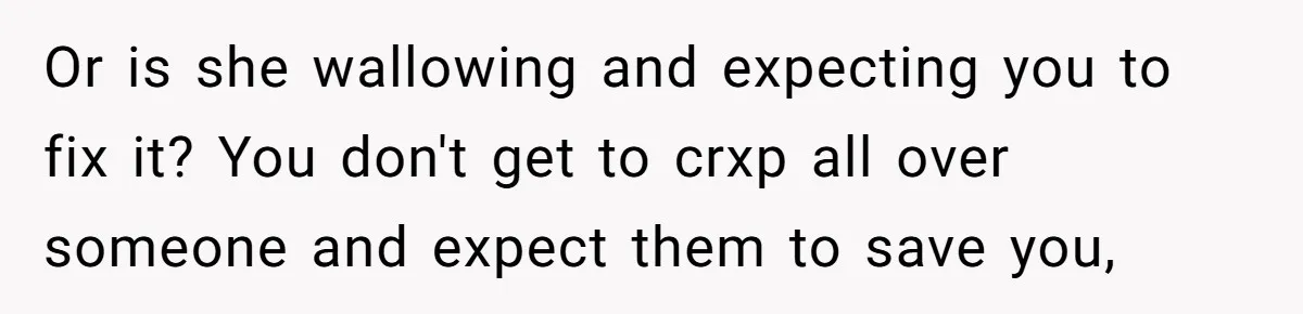 Or is she wallowing and expecting you to fix it? You don't get to crxp all over someone and expect them to save you,