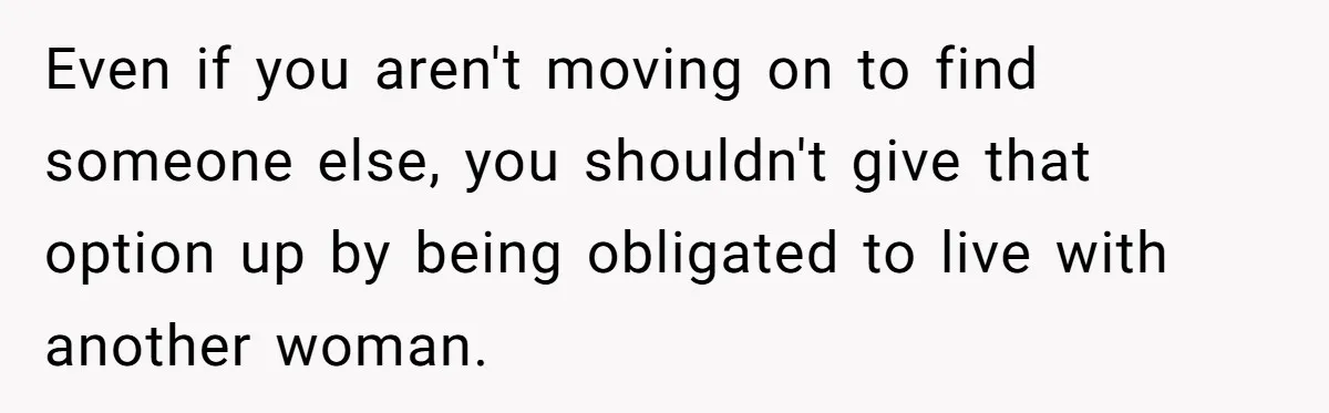Even if you aren't moving on to find someone else, you shouldn't give that option up by being obligated to live with another woman.