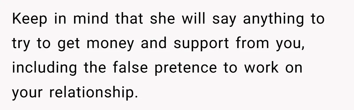 Keep in mind that she will say anything to try to get money and support from you, including the false pretence to work on your relationship.